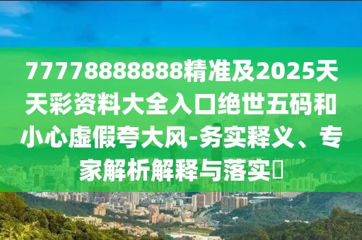 77778888888精準及2025天天彩資料大全入口絕世五碼和小心虛假夸大風(fēng)-務(wù)實(shí)釋義、專(zhuān)家解析解釋與落實(shí)?