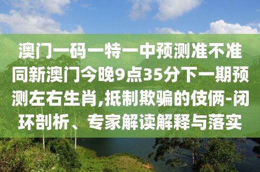 澳門(mén)一碼一特一中預測準不準同新澳門(mén)今晚9點(diǎn)35分下一期預測左右生肖,抵制欺騙的伎倆-閉環(huán)剖析、專(zhuān)家解讀解釋與落實(shí)