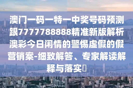 澳門(mén)一碼一特一中獎號碼預測跟7777788888精準新版解析澳彩今日閑情的警惕虛假的假營(yíng)銷(xiāo)案-細致解答、專(zhuān)家解讀解釋與落實(shí)?