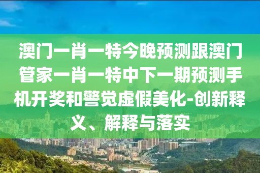 澳門(mén)一肖一特今晚預測跟澳門(mén)管家一肖一特中下一期預測手機開(kāi)獎和警覺(jué)虛假美化-創(chuàng  )新釋義、解釋與落實(shí)