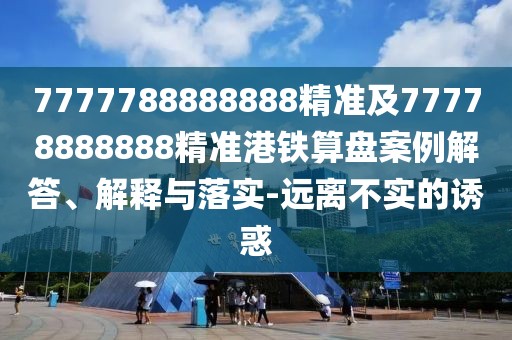 7777788888888精準及77778888888精準港鐵算盤(pán)案例解答、解釋與落實(shí)-遠離不實(shí)的誘惑