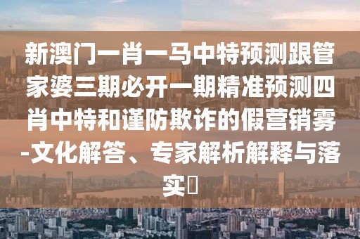 新澳門(mén)一肖一馬中特預測跟管家婆三期必開(kāi)一期精準預測四肖中特和謹防欺詐的假營(yíng)銷(xiāo)霧-文化解答、專(zhuān)家解析解釋與落實(shí)?