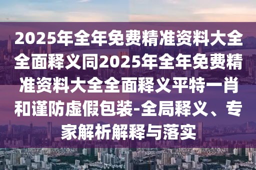 2025年全年免費精準資料大全全面釋義同2025年全年免費精準資料大全全面釋義平特一肖和謹防虛假包裝-全局釋義、專(zhuān)家解析解釋與落實(shí)