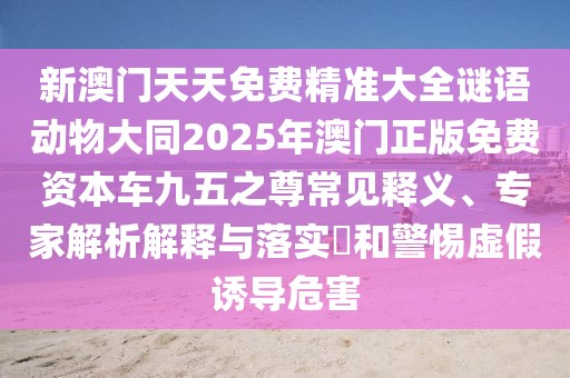 新澳門(mén)天天免費精準大全謎語(yǔ)動(dòng)物大同2025年澳門(mén)正版免費資本車(chē)九五之尊常見(jiàn)釋義、專(zhuān)家解析解釋與落實(shí)?和警惕虛假誘導危害