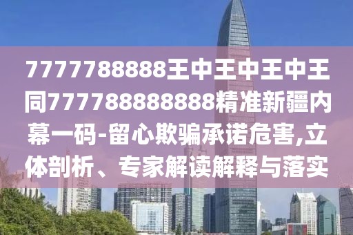 7777788888王中王中王中王同777788888888精準新疆內幕一碼-留心欺騙承諾危害,立體剖析、專(zhuān)家解讀解釋與落實(shí)