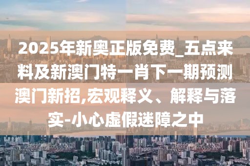 2025年新奧正版免費_五點(diǎn)來(lái)料及新澳門(mén)特一肖下一期預測澳門(mén)新招,宏觀(guān)釋義、解釋與落實(shí)-小心虛假迷障之中