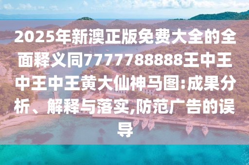 2025年新澳正版免費大全的全面釋義同7777788888王中王中王中王黃大仙神馬圖:成果分析、解釋與落實(shí),防范廣告的誤導
