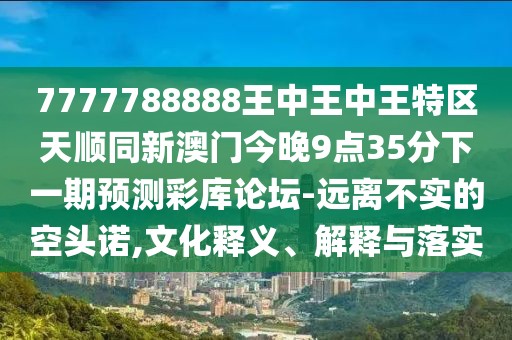 7777788888王中王中王特區天順同新澳門(mén)今晚9點(diǎn)35分下一期預測彩庫論壇-遠離不實(shí)的空頭諾,文化釋義、解釋與落實(shí)