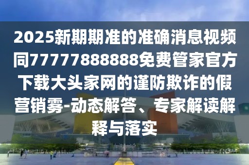 2025新期期準的準確消息視頻同77777888888免費管家官方下載大頭家網(wǎng)的謹防欺詐的假營(yíng)銷(xiāo)霧-動(dòng)態(tài)解答、專(zhuān)家解讀解釋與落實(shí)