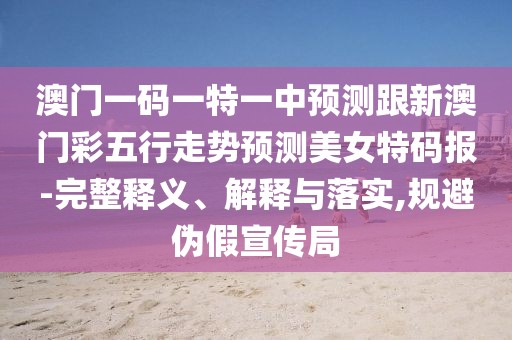 澳門(mén)一碼一特一中預測跟新澳門(mén)彩五行走勢預測美女特碼報-完整釋義、解釋與落實(shí),規避偽假宣傳局