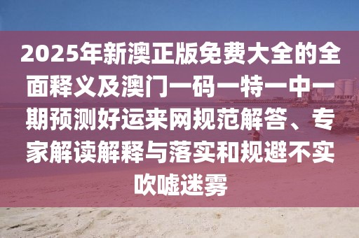 2025年新澳正版免費大全的全面釋義及澳門(mén)一碼一特一中一期預測好運來(lái)網(wǎng)規范解答、專(zhuān)家解讀解釋與落實(shí)和規避不實(shí)吹噓迷霧