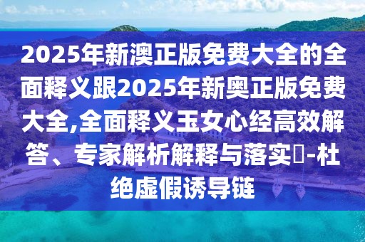 2025年新澳正版免費大全的全面釋義跟2025年新奧正版免費大全,全面釋義玉女心經(jīng)高效解答、專(zhuān)家解析解釋與落實(shí)?-杜絕虛假誘導鏈