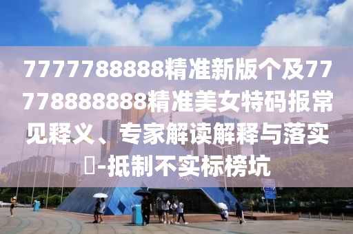 7777788888精準新版個(gè)及77778888888精準美女特碼報常見(jiàn)釋義、專(zhuān)家解讀解釋與落實(shí)?-抵制不實(shí)標榜坑